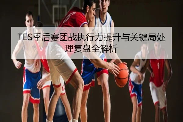 TES季后赛团战执行力提升与关键局处理复盘全解析