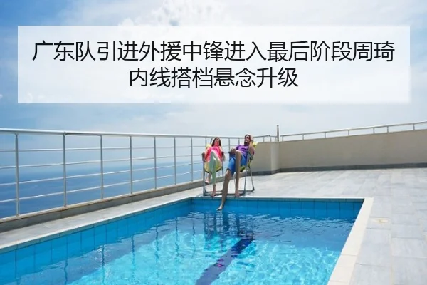 广东队引进外援中锋进入最后阶段周琦内线搭档悬念升级