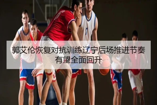郭艾伦恢复对抗训练辽宁后场推进节奏有望全面回升