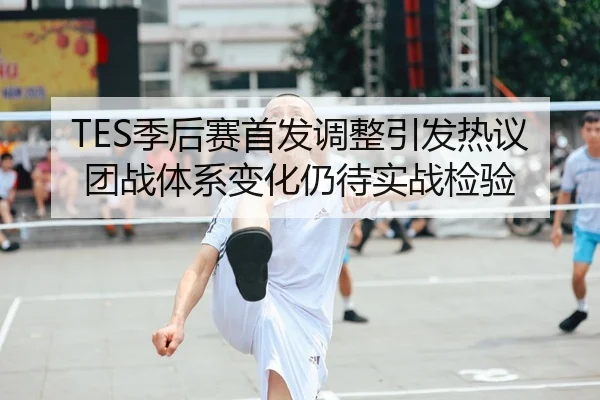 TES季后赛首发调整引发热议团战体系变化仍待实战检验